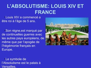 L’ABSOLUTISME: LOUIS XIV ET
FRANCE
•Louis XIV a commencé a
être roi à l’âge de 5 ans.
•Son régne,est marqué par
de continuelles guerres avec
les autres pays européens, de
même que par l’apogée de
l’hégémonie français en
Europe.
•Le symbole de
l’Absolutisme est le palais à
Versailles.
 