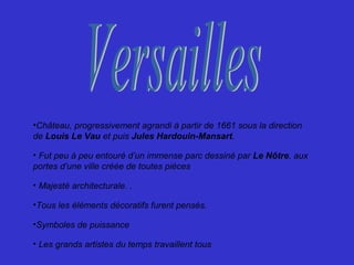 •Château, progressivement agrandi à partir de 1661 sous la direction
de Louis Le Vau et puis Jules Hardouin-Mansart.
• Fut peu à peu entouré d’un immense parc dessiné par Le Nôtre, aux
portes d’une ville créée de toutes pièces
• Majesté architecturale. .
•Tous les éléments décoratifs furent pensés.
•Symboles de puissance
• Les grands artistes du temps travaillent tous
 