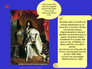 Louis XIV, dit le Roi Soleil
Versailles était un pavillon de
chasse appartenant au roi
Louis XIII. Louis XIV y fit faire
d’immenses travaux
d’agrandissement, désirant
exprimer sa puissance par un
palais. De grands artistes
travaillèrent à ce projet, tels
que Le Vau, architecte, Le
Notre, jardinier, et Le Brun,
peintre.
Les travaux ont durés plus de
20 ans, commençant vers les
années 1666-1668.
La cour a pu s’y installer
définitivement en 1682.
Je suis Louis XIV,
mais on m’appelle
aussi le Roi Soleil.
Je fus roi de
France de 1643 à
1715.
 