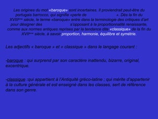 Les origines du mot «baroque» sont incertaines. Il proviendrait peut-être du
portugais barrocco, qui signifie «perle de forme irrégulière». Dès la fin du
XVIIIème
siècle, le terme «baroque» entre dans la terminologie des critiques d’art
pour désigner des formes brisées s’opposant à la proportionnalité renaissante,
comme aux normes antiques reprises par la tendance dite «classique» de la fin du
XVIIème
siècle, à savoir proportion, harmonie, équilibre et symétrie.
Les adjectifs « baroque » et « classique » dans le langage courant :
-baroque : qui surprend par son caractère inattendu, bizarre, original,
excentrique.
-classique :qui appartient à l’Antiquité gréco-latine ; qui mérite d’appartenir
à la culture générale et est enseigné dans les classes, sert de référence
dans son genre.
 