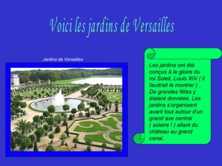 Les jardins ont été
conçus à la gloire du
roi Soleil, Louis XIV ( il
faudrait le montrer ) .
De grandes fêtes y
étaient données. Les
jardins s’organisent
avant tout autour d’un
grand axe central
( solaire ! ) allant du
château au grand
canal.
Jardins de Versailles
 