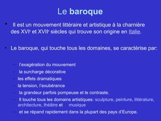 Le baroque
• Il est un mouvement littéraire et artistique à la charnière
des XVIe
et XVIIe
siècles qui trouve son origine en Italie.
• Le baroque, qui touche tous les domaines, se caractérise par:
– l’exagération du mouvement
– la surcharge décorative
– les effets dramatiques
– la tension, l’exubérance
– la grandeur parfois pompeuse et le contraste.
– Il touche tous les domains artistiques: sculpture, peinture, littérature,
architecture, théâtre et musique
– et se répand rapidement dans la plupart des pays d’Europe.
 