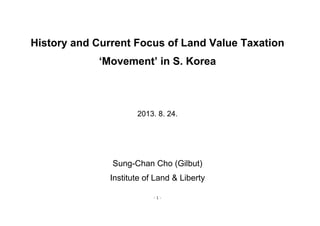 - 1 -
History and Current Focus of Land Value Taxation
‘Movement’ in S. Korea
2013. 8. 24.
Sung-Chan Cho (Gilbut)
Institute of Land & Liberty
 