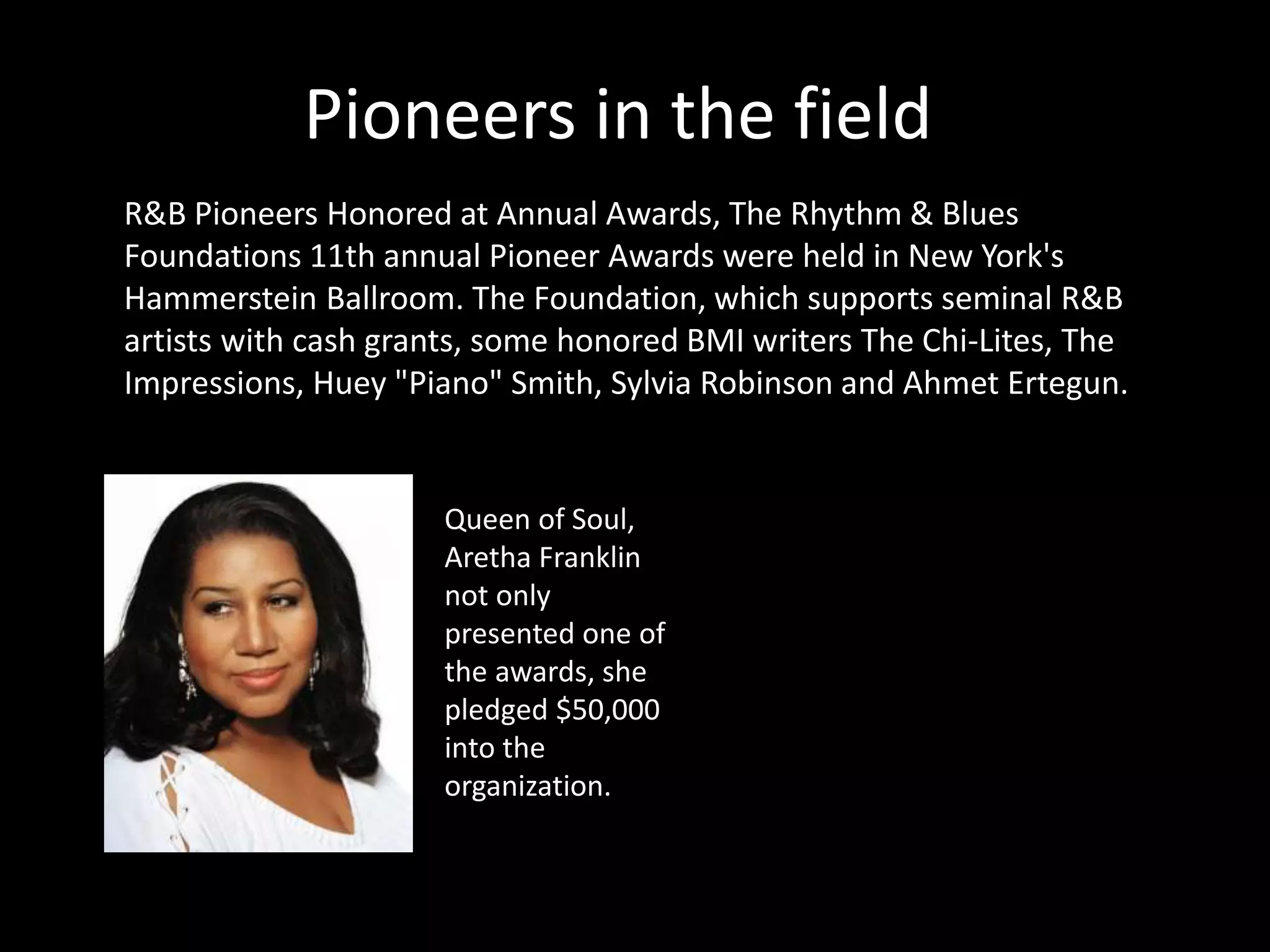 Pioneers in the field
R&B Pioneers Honored at Annual Awards, The Rhythm & Blues
Foundations 11th annual Pioneer Awards were held in New York's
Hammerstein Ballroom. The Foundation, which supports seminal R&B
artists with cash grants, some honored BMI writers The Chi-Lites, The
Impressions, Huey "Piano" Smith, Sylvia Robinson and Ahmet Ertegun.
Queen of Soul,
Aretha Franklin
not only
presented one of
the awards, she
pledged $50,000
into the
organization.
 