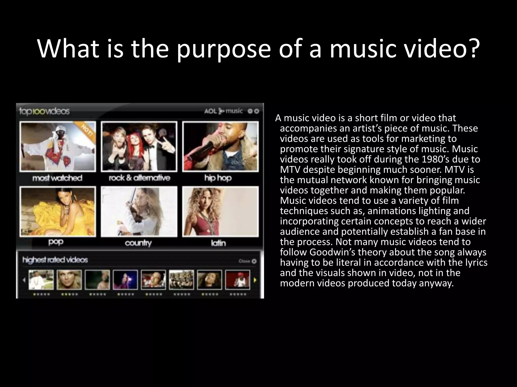 What is the purpose of a music video?
A music video is a short film or video that
accompanies an artist’s piece of music. These
videos are used as tools for marketing to
promote their signature style of music. Music
videos really took off during the 1980’s due to
MTV despite beginning much sooner. MTV is
the mutual network known for bringing music
videos together and making them popular.
Music videos tend to use a variety of film
techniques such as, animations lighting and
incorporating certain concepts to reach a wider
audience and potentially establish a fan base in
the process. Not many music videos tend to
follow Goodwin’s theory about the song always
having to be literal in accordance with the lyrics
and the visuals shown in video, not in the
modern videos produced today anyway.
 