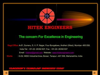 HITEK ENGINEERS The concern For Excellence in Engineering Regd Office: A-61, Sumeru, S. V. P. Nagar, Four Bungalows, Andheri (West), Mumbai- 400 058,                              India Tel : +91-22- 26392 837, Fax : +91-22- 26392 837                        Email : hiteksb@gmail.com  Website : www.hitekengineers.com Works          : G-52, MIDC Industrial Area, Boisar, Tarapur –401 506, Maharashtra, India    TOMORROW’S TECHNOLOGY ENGINEERED TODAY 