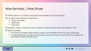 05/10/2025 11
START
Hive Services | Hive Driver
 TheHive Driver is a critical component responsible for query execution
 It consists of several key components:
 Query Compiler.
 Optimizer.
 Execution
 Together, these components ensure efficient and effective query processing in Hive.
 Query Compiler
 The Query Compiler takes HiveQL queries and translates them into executable jobs.
 It’s responsible for the logical and physical query planning, ensuring that the queries are
optimized for efficient execution.
 