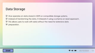 05/10/2025 13
START
Data Storage
 Hive operates on data stored in HDFS or compatible storage systems.
 Instead of transforming the data, it interprets it using a schema on read approach.
 This allows users to work with data without the need for extensive data
 preparation.
 