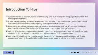 START
Introduction To Hive
 Apache Hive is a powerful data warehousing and SQL-like query language tool within the
Hadoop ecosystem.
 It was developed by Facebook released on October 1, 2010 and later contributed to the
Apache Software Foundation, making it an open-source project.
 Hive provides a user-friendly interface to work with and analyze large datasets stored in
Hadoop Distributed File System (HDFS) or other compatible storage systems.
 With its SQL-like language called HiveQL, users can write queries to extract, transform, and
analyze data, making it accessible to a wide range of data professionals.
 Apache Hive bridges the gap between the world of big data and traditional relational
databases, making it a valuable tool for data engineers, analysts, and data scientists.
05/10/2025 4
 