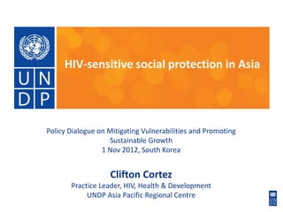 HIV-sensitive social protection in Asia




Policy Dialogue on Mitigating Vulnerabilities and Promoting
                   Sustainable Growth
                 1 Nov 2012, South Korea


                   Clifton Cortez
       Practice Leader, HIV, Health & Development
            UNDP Asia Pacific Regional Centre
 