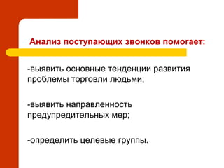 Анализ поступающих звонков помогает:
 -выявить основные тенденции развития
проблемы торговли людьми;
 -выявить направленность
предупредительных мер;
 -определить целевые группы.
 