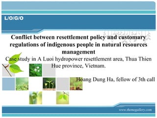 L/O/G/O



 Conflict between resettlement policy and customary
 regulations of indigenous people in natural resources
                      management
Case study in A Luoi hydropower resettlement area, Thua Thien
                   Hue province, Vietnam.

                             Hoang Dung Ha, fellow of 3th call




                                               www.themegallery.com
 