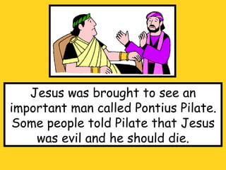 Jesus was brought to see an important man called Pontius Pilate. Some people told Pilate that Jesus was evil and he should die. 