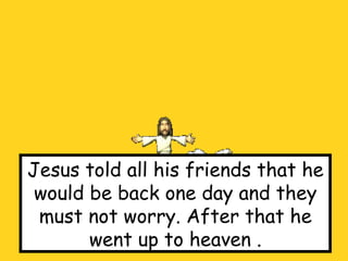 Jesus told all his friends that he would be back one day and they must not worry. After that he went up to heaven . 