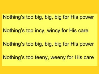 Nothing’s too big, big, big for His power Nothing’s too incy, wincy for His care Nothing’s too big, big, big for His power Nothing’s too teeny, weeny for His care 