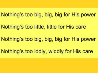 Nothing’s too big, big, big for His power Nothing’s too little, little for His care Nothing’s too big, big, big for His power Nothing’s too iddly, widdly for His care 