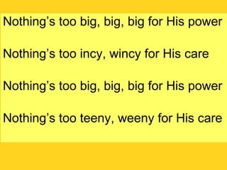 Nothing’s too big, big, big for His power Nothing’s too incy, wincy for His care Nothing’s too big, big, big for His power Nothing’s too teeny, weeny for His care 