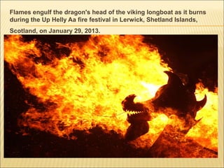Flames engulf the dragon's head of the viking longboat as it burns
during the Up Helly Aa fire festival in Lerwick, Shetland Islands,
Scotland, on January 29, 2013.
 