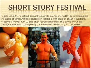 People in Northern Ireland annually celebrate Orange men's Day to commemorate
the Battle of Boyne, which occurred on Ireland’s east coast in 1690. It is a bank
holiday on or after July 12 and often features marches. This day is known as
"Orange men's Day", "Orange Day", "the Glorious Twelfth" or just "the Twelfth".
 
