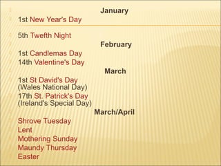  January
 1st New Year's Day
 5th Twefth Night
 February
 1st Candlemas Day
 14th Valentine's Day
 March
 1st St David's Day
(Wales National Day)
 17th St. Patrick's Day
(Ireland's Special Day)
 March/April
 Shrove Tuesday
 Lent
 Mothering Sunday
 Maundy Thursday
 Easter
 