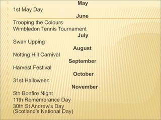  May
 1st May Day
 June
 Trooping the Colours
 Wimbledon Tennis Tournament
 July
 Swan Upping
 August
 Notting Hill Carnival
 September
 Harvest Festival
 October
 31st Halloween
 November
 5th Bonfire Night
 11th Remembrance Day
 30th St Andrew's Day
(Scotland's National Day)
 