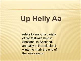 Up Helly Aa
refers to any of a variety
of fire festivals held in
Shetland, in Scotland,
annually in the middle of
winter to mark the end of
the yule season
 