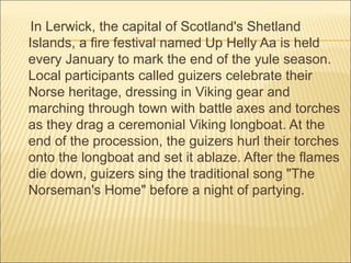 In Lerwick, the capital of Scotland's Shetland
Islands, a fire festival named Up Helly Aa is held
every January to mark the end of the yule season.
Local participants called guizers celebrate their
Norse heritage, dressing in Viking gear and
marching through town with battle axes and torches
as they drag a ceremonial Viking longboat. At the
end of the procession, the guizers hurl their torches
onto the longboat and set it ablaze. After the flames
die down, guizers sing the traditional song "The
Norseman's Home" before a night of partying.
 