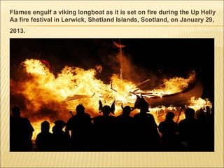 Flames engulf a viking longboat as it is set on fire during the Up Helly
Aa fire festival in Lerwick, Shetland Islands, Scotland, on January 29,
2013.
 