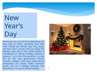 2
Americans are very fond of celebrating the
New Year at home, spending time with
their friends and family, they sing songs,
tell New Year's stories and just enjoy the
holiday. New Year in the United States is
considered an official holiday, therefore,
January 1, as in the CIS countries, is a day
off. On this day, government offices,
schools, colleges, and many state-owned
enterprises are closed. Public transport
works, but on a holiday schedule. But
December 31 is not an official holiday.
New
Year’s
Day
 