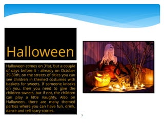 3
Halloween comes on 31st, but a couple
of days before it - already on October
29-30th, on the streets of cities you can
see children in themed costumes with
baskets for sweets. If someone knocks
on you, then you need to give the
children sweets, but if not, the children
can play a little naughty. Also on
Halloween, there are many themed
parties where you can have fun, drink,
dance and tell scary stories.
Halloween
 