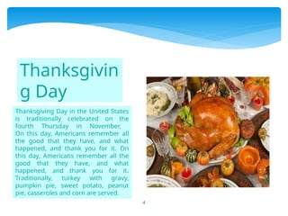 4
Thanksgiving Day in the United States
is traditionally celebrated on the
fourth Thursday in November.
On this day, Americans remember all
the good that they have, and what
happened, and thank you for it. On
this day, Americans remember all the
good that they have, and what
happened, and thank you for it.
Traditionally, turkey with gravy,
pumpkin pie, sweet potato, peanut
pie, casseroles and corn are served.
Thanksgivin
g Day
 
