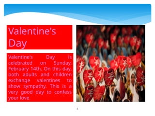 5
Valentine's Day is
celebrated on Sunday,
February 14th. On this day,
both adults and children
exchange valentines to
show sympathy. This is a
very good day to confess
your love.
Valentine's
Day
 