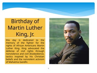 6
this day is dedicated to the
memory of the fighter for the
rights of African Americans Martin
Luther King. King advocated the
defense of civil rights through
nonviolence and civil disobedience,
tactics inspired by his Christian
beliefs and the nonviolent activism
of Mahatma Gandhi.
Birthday of
Martin Luther
King, Jr.
 