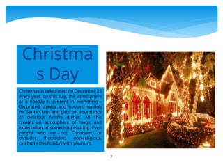 7
Christmas is celebrated on December 25
every year. on this day, the atmosphere
of a holiday is present in everything -
decorated streets and houses, waiting
for Santa Claus and gifts, an abundance
of delicious festive dishes. All this
creates an atmosphere of magic and
expectation of something exciting. Even
people who are not Christians, or
consider themselves non-religious,
celebrate this holiday with pleasure.
Christma
s Day
 