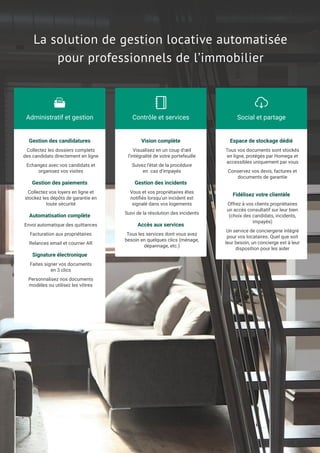 La solution de gestion locative automatisée
pour professionnels de l’immobilier
Collectez les dossiers complets
des candidats directement en ligne
Echangez avec vos candidats et
organisez vos visites
Gestion des candidatures
Collectez vos loyers en ligne et
stockez les dépôts de garantie en
toute sécurité
Gestion des paiements
Envoi automatique des quittances
Facturation aux propriétaires
Relances email et courrier AR
Automatisation complète
Faites signer vos documents
en 3 clics
Personnalisez nos documents
modèles ou utilisez les vôtres
Signature électronique
Administratif et gestion
!
Visualisez en un coup d’œil
l’intégralité de votre portefeuille
Suivez l’état de la procédure
en cas d’impayés
Vision complète
Vous et vos propriétaires êtes
notiﬁés lorsqu’un incident est
signalé dans vos logements
Suivi de la résolution des incidents
Gestion des incidents
Tous les services dont vous avez
besoin en quelques clics (ménage,
dépannage, etc.)
Accès aux services
Contrôle et services
!
Tous vos documents sont stockés
en ligne, protégés par Homega et
accessibles uniquement par vous
Conservez vos devis, factures et
documents de garantie
Espace de stockage dédié
Offrez à vos clients propriétaires
un accès consultatif sur leur bien
(choix des candidats, incidents,
impayés)
Un service de conciergerie intégré
pour vos locataires. Quel que soit
leur besoin, un concierge est à leur
disposition pour les aider
Fidélisez votre clientèle
Social et partage
"
 
