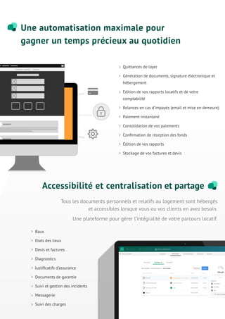 Baux
Etats des lieux
Devis et factures
Diagnostics
Justiﬁcatifs d’assurance
Documents de garantie
Suivi et gestion des incidents
Messagerie
Suivi des charges
Tous les documents personnels et relatifs au logement sont hébergés
et accessibles lorsque vous ou vos clients en avez besoin.
Une plateforme pour gérer l’intégralité de votre parcours locatif.
Une automatisation maximale pour
gagner un temps précieux au quotidien
Accessibilité et centralisation et partage
Quittances de loyer
Génération de documents, signature électronique et
hébergement
Edition de vos rapports locatifs et de votre
comptabilité
Relances en cas d’impayés (email et mise en demeure)
Paiement instantané
Consolidation de vos paiements
Conﬁrmation de réception des fonds
Édition de vos rapports
Stockage de vos factures et devis
 