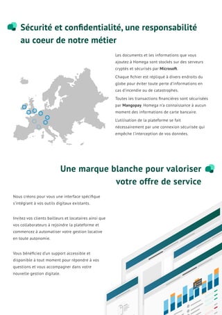 Sécurité et conﬁdentialité, une responsabilité
au coeur de notre métier
Une marque blanche pour valoriser
votre offre de service
Les documents et les informations que vous
ajoutez à Homega sont stockés sur des serveurs
cryptés et sécurisés par Microsoft.
Chaque ﬁchier est répliqué à divers endroits du
globe pour éviter toute perte d’informations en
cas d’incendie ou de catastrophes.
Toutes les transactions ﬁnancières sont sécurisées
par Mangopay. Homega n’a connaissance à aucun
moment des informations de carte bancaire.
L’utilisation de la plateforme se fait
nécessairement par une connexion sécurisée qui
empêche l’interception de vos données.
Nous créons pour vous une interface spéciﬁque
s’intégrant à vos outils digitaux existants.
Invitez vos clients bailleurs et locataires ainsi que
vos collaborateurs à rejoindre la plateforme et
commencez à automatiser votre gestion locative
en toute autonomie.
Vous bénéﬁciez d’un support accessible et
disponible à tout moment pour répondre à vos
questions et vous accompagner dans votre
nouvelle gestion digitale.
 