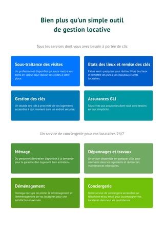 Bien plus qu’un simple outil
de gestion locative
Tous les services dont vous avez besoin à portée de clic
Un service de conciergerie pour vos locataires 24/7
Un professionnel disponible qui saura mettre vos
biens en valeur pour réaliser les visites à votre
place.
Sous-traitance des visites
Faites venir quelqu’un pour réaliser l’état des lieux
et remettre les clés à vos nouveaux clients
locataires.
Etats des lieux et remise des clés
Un double des clés à proximité de vos logements
accessible à tout moment dans un endroit sécurisé.
Gestion des clés
Souscrivez aux assurances dont vous avez besoins
en tout simplicité.
Assurances GLI
Du personnel d’entretien disponible à la demande
pour la garantie d’un logement bien entretenu.
Ménage
Un artisan disponible en quelques clics pour
intervenir dans les logements et réaliser les
maintenances nécessaires.
Dépannages et travaux
Homega s’occupe de piloter le déménagement et
l’emménagement de vos locataires pour une
satisfaction maximale.
Déménagement
Notre service de conciergerie accessible par
téléphone et/ou email pour accompagner vos
locataires dans leur vie quotidienne.
Conciergerie
 