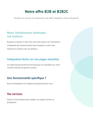 Notre offre B2B et B2B2C
Simple, sur mesure et innovante, une offre adaptée à votre entreprise.
Proposez la solution à votre nom avec votre logo et vos informations.
L’intégralité des communications sont envoyées en votre nom.
Conservez la relation avec vos bailleurs.
Notre infrastructure technique,
vos couleurs
Nous la développons et l’intégrons gratuitement pour vous.
Une fonctionnalité spéciﬁque ?
L’accès à la conciergerie peut intégrer vos propres artisans et
prestataires.
Vos services
Un simple bouton permet de faire basculer vos utilisateurs sur votre
nouvelle interface de gestion locative.
Intégration facile sur vos pages actuelles
 