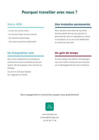 Nous avons sélectionné les entreprises
partenaires les plus prometteuses de leur
secteur aﬁn de proposer leurs services sur
Homega.
Les prix ne sont pas majorés
(car négociés en amont).
Un écosystème sain
Pourquoi travailler avec nous ?
Notre ADN
- Le sens du service client
- Un service simple et sans surprise
- Une solution économique
- Une vision long terme séduisante
Nous ajoutons sans cesse de nouvelles
fonctionnalités aﬁn de vous garantir la
pérennité de l’outil en répondant au mieux
à vos besoins, et ce sans coût additionnel
ou action de votre part.
Une évolution permanente
En vous libérant des tâches chronophages,
vous avez enﬁn le temps de vous focaliser
sur le développement de votre entreprise.
Un gain de temps
01 84 80 77 48
contact@homega.xyz
www.homega.xyz
Sans engagement ni contrainte, essayez nous gratuitement
 