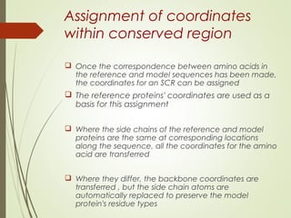 Assignment of coordinates
within conserved region
 Once the correspondence between amino acids in
the reference and model sequences has been made,
the coordinates for an SCR can be assigned
 The reference proteins' coordinates are used as a
basis for this assignment
 Where the side chains of the reference and model
proteins are the same at corresponding locations
along the sequence, all the coordinates for the amino
acid are transferred
 Where they differ, the backbone coordinates are
transferred , but the side chain atoms are
automatically replaced to preserve the model
protein's residue types
 
