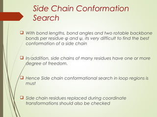 Side Chain Conformation
Search
 With bond lengths, bond angles and two rotable backbone
bonds per residue φ and ψ, its very difficult to find the best
conformation of a side chain
 In addition, side chains of many residues have one or more
degree of freedom.
 Hence Side chain conformational search in loop regions is
must
 Side chain residues replaced during coordinate
transformations should also be checked
 