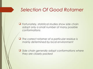 Selection Of Good Rotamer
 Fortunately, statstical studies show side chain
adopt only a small number of many possible
conformations
 The correct rotamer of a particular residue is
mainly determined by local environment
 Side chain generally adopt conformations where
they are closely packed
 