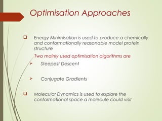 Optimisation Approaches
 Energy Minimisation is used to produce a chemically
and conformationally reasonable model protein
structure
Two mainly used optimisation algorithms are
 Steepest Descent
 Conjugate Gradients
 Molecular Dynamics is used to explore the
conformational space a molecule could visit
 