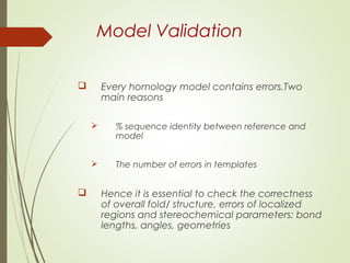 Model Validation
 Every homology model contains errors.Two
main reasons
 % sequence identity between reference and
model
 The number of errors in templates
 Hence it is essential to check the correctness
of overall fold/ structure, errors of localized
regions and stereochemical parameters: bond
lengths, angles, geometries
 