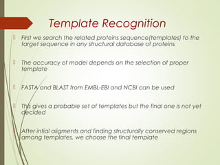 Template Recognition
 First we search the related proteins sequence(templates) to the
target sequence in any structural database of proteins
 The accuracy of model depends on the selection of proper
template
 FASTA and BLAST from EMBL-EBI and NCBI can be used
 This gives a probable set of templates but the final one is not yet
decided
 After intial aligments and finding structurally conserved regions
among templates, we choose the final template
 