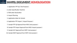 SAMPEL DOCUMENT HOMOLOGATION
1. Application TPT Uji ( Test Purpose )
2. Letter Specification Taechnic
3. FOB Letter Declaration
4. Import Planning
5. Application letter for Variant
6. Application TPT Import ( Import Purpose )
7. Sample TPT Uji Approval from MOI ( test purpose )
8. Sample TPT Import Approval from MOI ( Import purpose )
9. Sample SUT Approval from MOT ( test purpose )
10. Sample SRUT Approval from MOT ( test purpose )
 