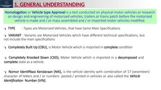 1. GENERAL UNDERSTANDING
Homologation or Vehicle type Approval is a test conducted on physical motor vehicles or research
on design and engineering of motorized vehicles, trailers or trains patch before the motorized
vehicle is made and / or mass assembled and / or imported motor vehicles modified.
 TYPE : Types are Motorized Vehicles, that have Same Main Specifications
 VARIANT : Variants are Motorized Vehicles which have different technical specifications, but
not include the main specifications
 Completely Knocked Down (CKD), Motor Vehicle which is imported in a decomposed and
complete state as a vehicle.
 Completely Built Up (CBU), is Motor Vehicle which is imported in complete condition
 Nomor Identifikasi Kendaraan (NIK), is the vehicle identity with combination of 17 (seventeen)
character of letters and / or numbers posted / printed in vehicles or also called the Vehicle
Identification Number (VIN).
 