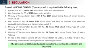 3. REGULATION
The government continuously issues regulations according to conditions and
situations
To conduct HOMOLOGATION (Type Approval) is regulated in the following laws:
1. Constitution No 22 Tahun 2009 about Road Traffic and Transportation
2. Gov Regulation No. 55 of 2012 about motor vehicles
3. Ministry of Transportation Decree KM 9 Year 2004 about Testing Types of Motor Vehicles,
article 1 & 13
4. Gov Regulation No 15 Tahun 2016 about Types and Rates of Non-Tax State Revenues
Applicable to the Ministry of Transportation, article 8
5. Ministry of Transportation Decree, PM No. 33 Tahun 2018, about Testing Type of Motor
Vehicles, article 1 & 52
6. Ministry of Transportation Decree, PM No. 23 Tahun 2021, about Testing Type of Motor
Vehicles
7. Decree of the Director General of Land Transportation No SK.8032 / AJ.402 / DRJD / 2015
concerning Procedures for Testing Motorized Vehicle Types Online
 