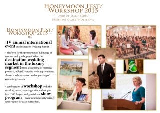 Honeymoon Fest/ 
Workshop 2015 
23rd of March 2015, 
Fairmont Grand Hotel Kyiv 
Honeymoon Fest/ 
Workshop 2015 – 
is: 
- ІV annual international 
event on destination wedding market 
- platform for the promotion of full range of 
services and goods, provided on the destination wedding 
market in the luxury 
segment: from organizing of marriage 
proposal, official/symbolic wedding ceremony 
abroad - to honeymoon and organizing of 
rroomantic getaways 
- combination of workshop with the 
wedding, travel, event-agencies and couples 
(over 300 buyers and guests) and show 
program – event is unique networking 
opportunity for each participant. 
 